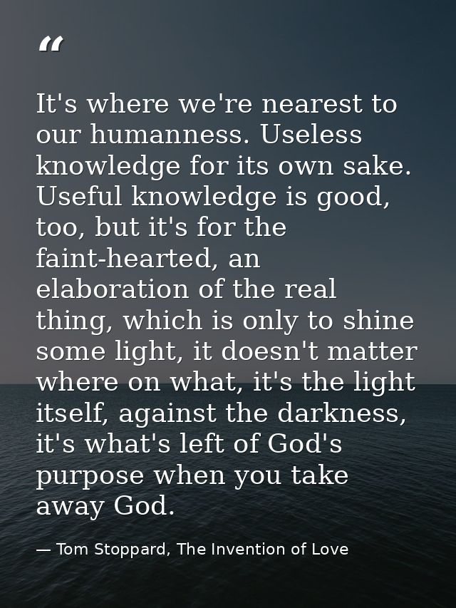 It's where we're nearest to our humanness. Useless knowledge for its own sake. Useful knowledge is good, too, but it's f — Tom Stoppard, The Invention of Love