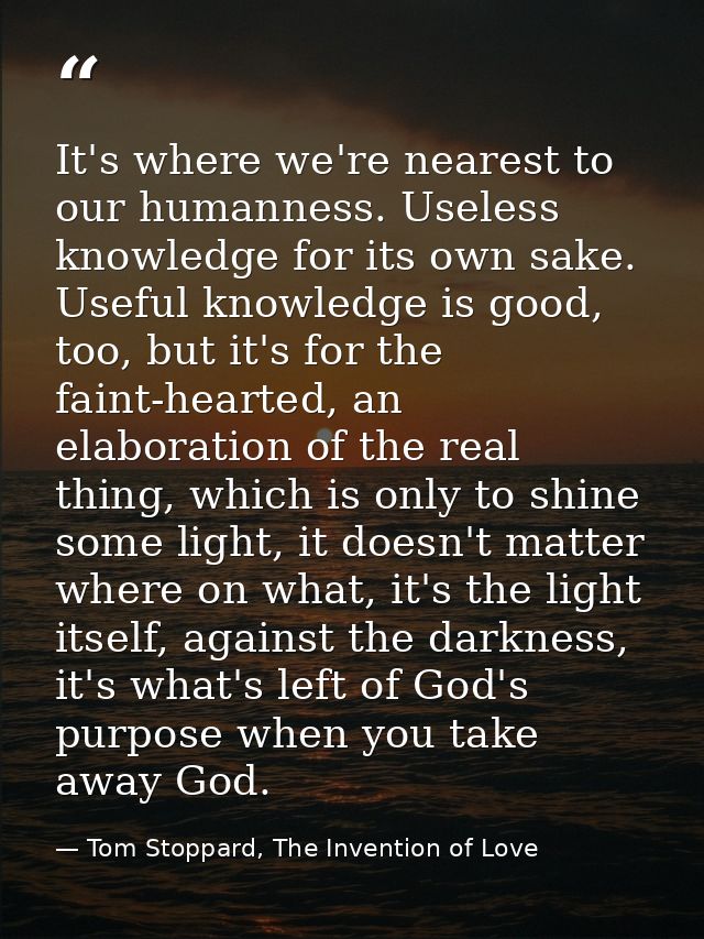 It's where we're nearest to our humanness. Useless knowledge for its own sake. Useful knowledge is good, too, but it's f — Tom Stoppard, The Invention of Love