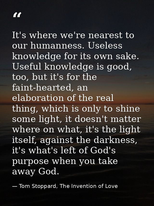 It's where we're nearest to our humanness. Useless knowledge for its own sake. Useful knowledge is good, too, but it's f — Tom Stoppard, The Invention of Love