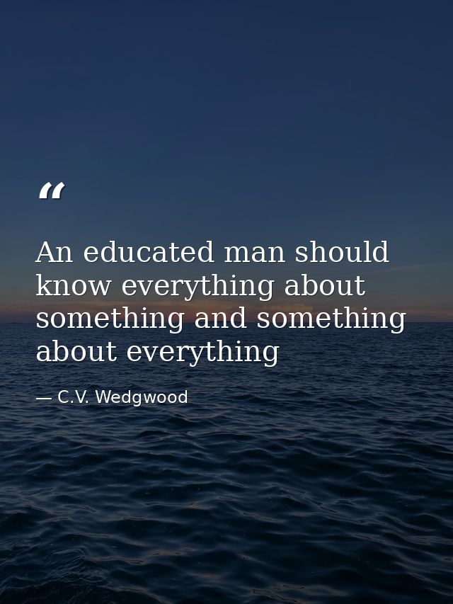 An educated man should know everything about something and something about everything — C.V. Wedgwood