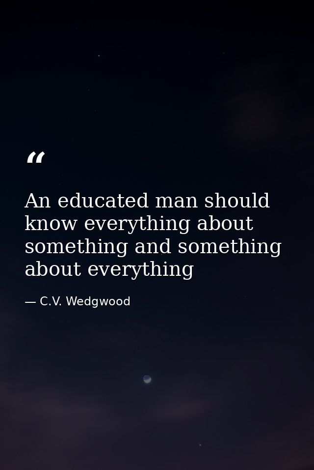 An educated man should know everything about something and something about everything — C.V. Wedgwood