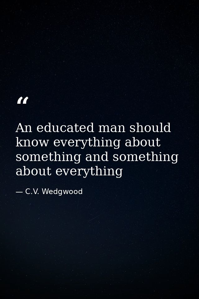 An educated man should know everything about something and something about everything — C.V. Wedgwood