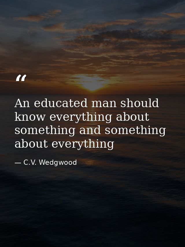 An educated man should know everything about something and something about everything — C.V. Wedgwood