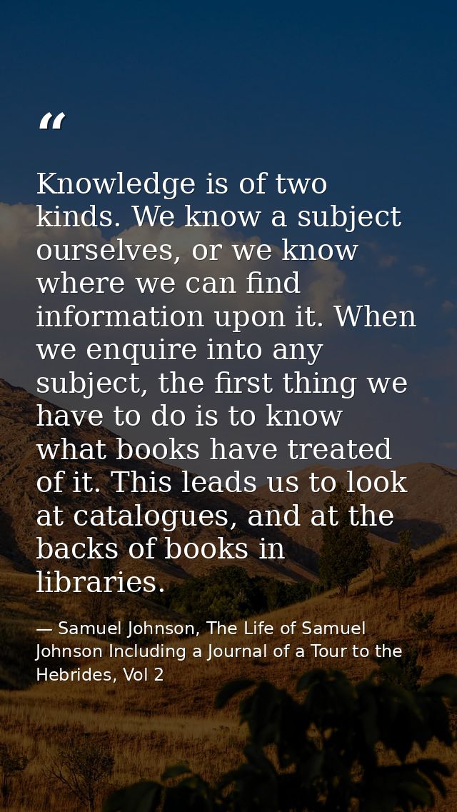 Knowledge is of two kinds. We know a subject ourselves, or we know where we can find information upon it. When we enquir — Samuel Johnson, The Life of Samuel Johnson Including a Journal of a Tour to the Hebrides, Vol 2