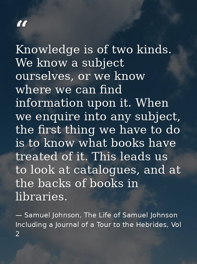 Knowledge is of two kinds. We know a subject ourselves, or we know where we can find information upon it. When we enquir — Samuel Johnson, The Life of Samuel Johnson Including a Journal of a Tour to the Hebrides, Vol 2