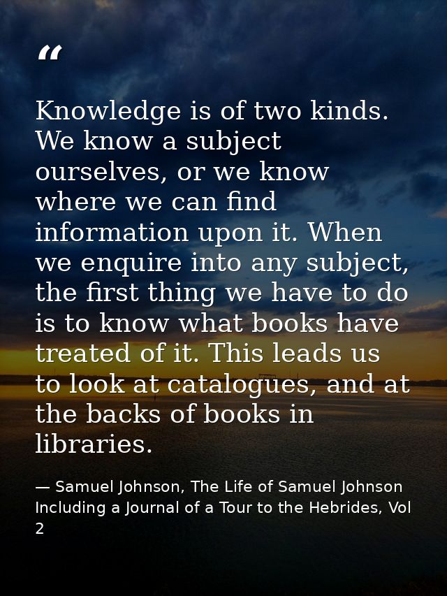 Knowledge is of two kinds. We know a subject ourselves, or we know where we can find information upon it. When we enquir — Samuel Johnson, The Life of Samuel Johnson Including a Journal of a Tour to the Hebrides, Vol 2