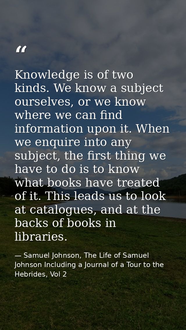 Knowledge is of two kinds. We know a subject ourselves, or we know where we can find information upon it. When we enquir — Samuel Johnson, The Life of Samuel Johnson Including a Journal of a Tour to the Hebrides, Vol 2