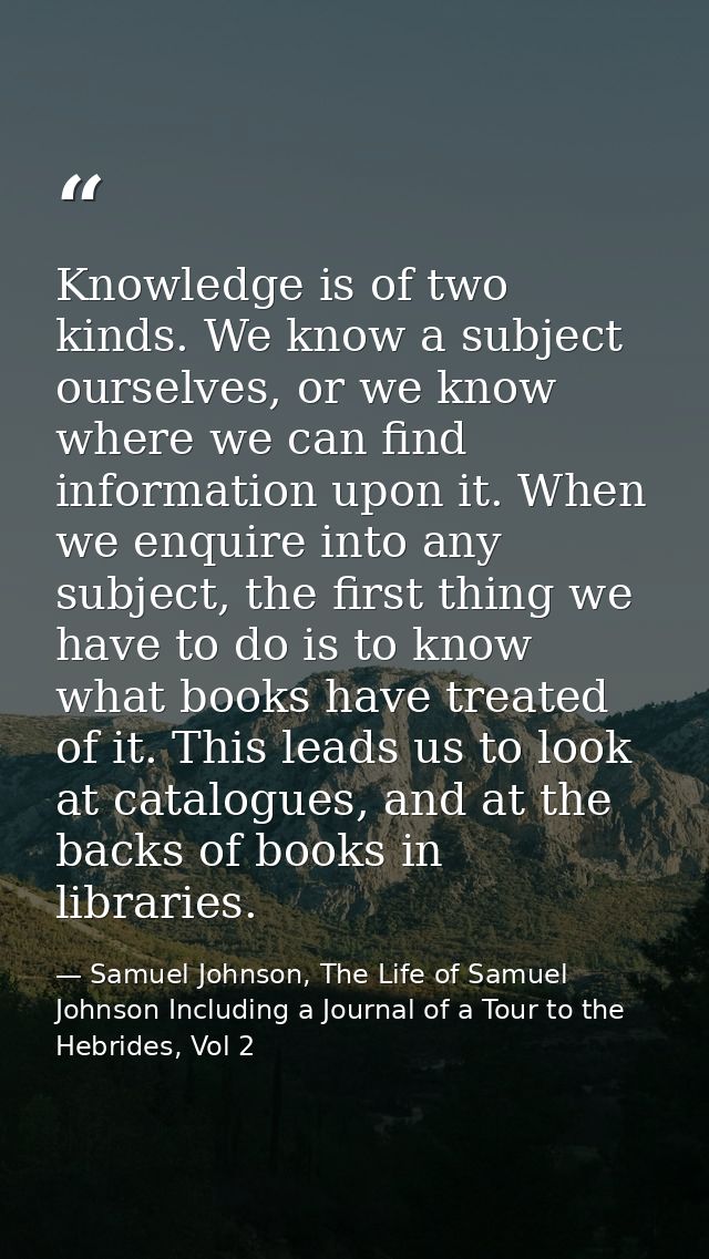 Knowledge is of two kinds. We know a subject ourselves, or we know where we can find information upon it. When we enquir — Samuel Johnson, The Life of Samuel Johnson Including a Journal of a Tour to the Hebrides, Vol 2