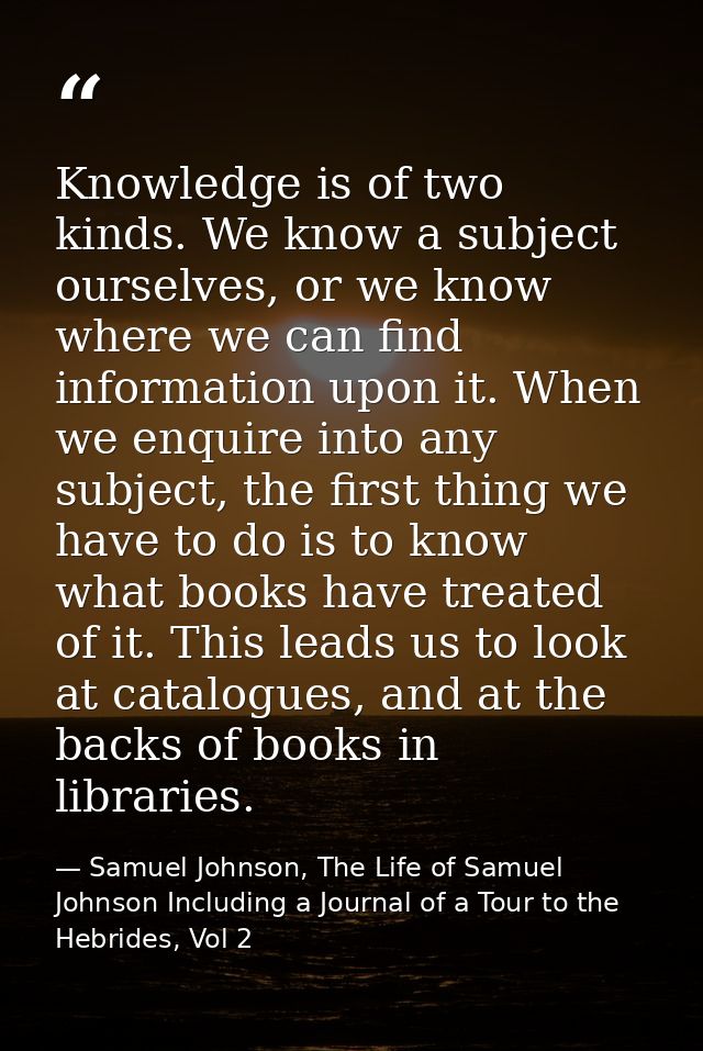 Knowledge is of two kinds. We know a subject ourselves, or we know where we can find information upon it. When we enquir — Samuel Johnson, The Life of Samuel Johnson Including a Journal of a Tour to the Hebrides, Vol 2