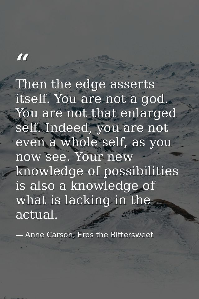 Then the edge asserts itself. You are not a god. You are not that enlarged self. Indeed, you are not even a whole self,  — Anne Carson, Eros the Bittersweet