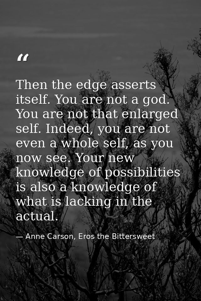 Then the edge asserts itself. You are not a god. You are not that enlarged self. Indeed, you are not even a whole self,  — Anne Carson, Eros the Bittersweet