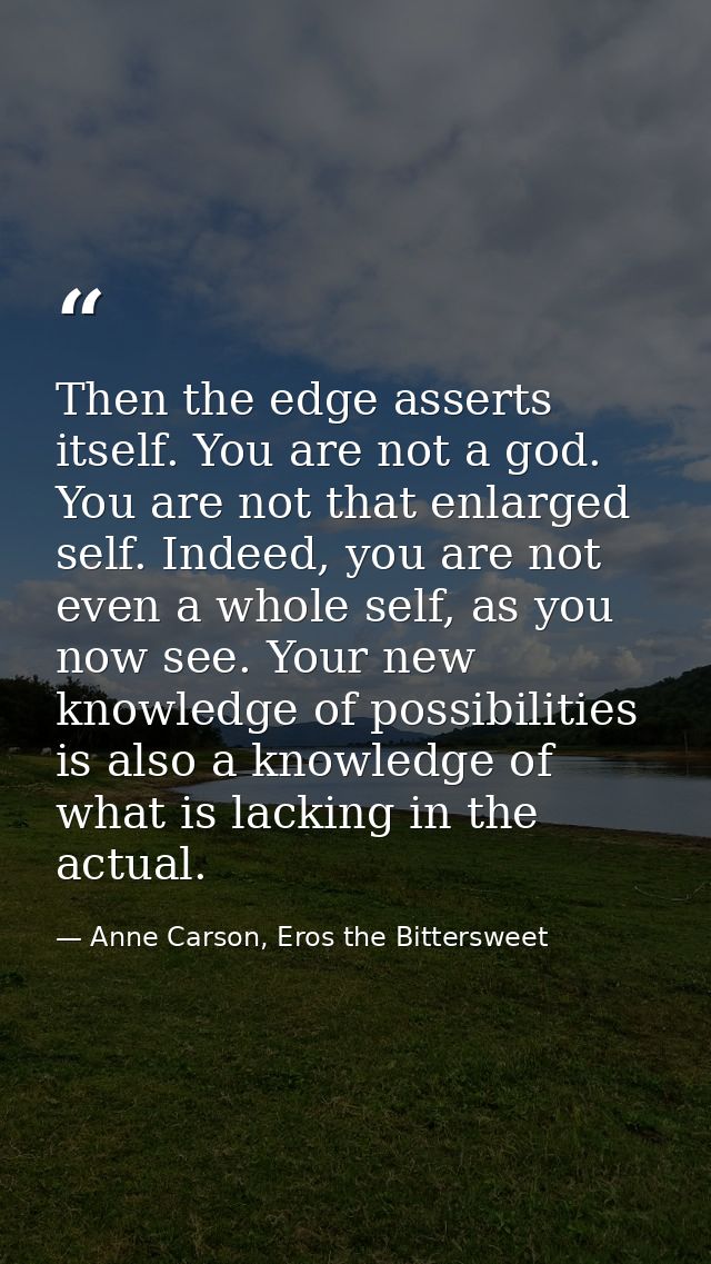 Then the edge asserts itself. You are not a god. You are not that enlarged self. Indeed, you are not even a whole self,  — Anne Carson, Eros the Bittersweet
