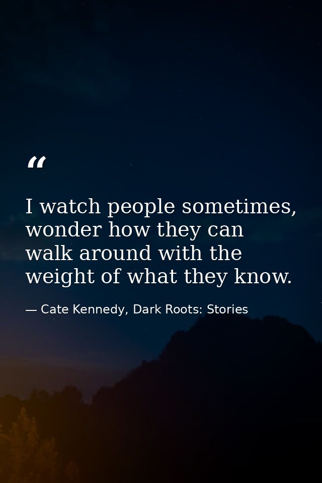I watch people sometimes, wonder how they can walk around with the weight of what they know. — Cate Kennedy, Dark Roots: Stories
