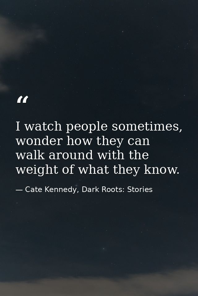I watch people sometimes, wonder how they can walk around with the weight of what they know. — Cate Kennedy, Dark Roots: Stories
