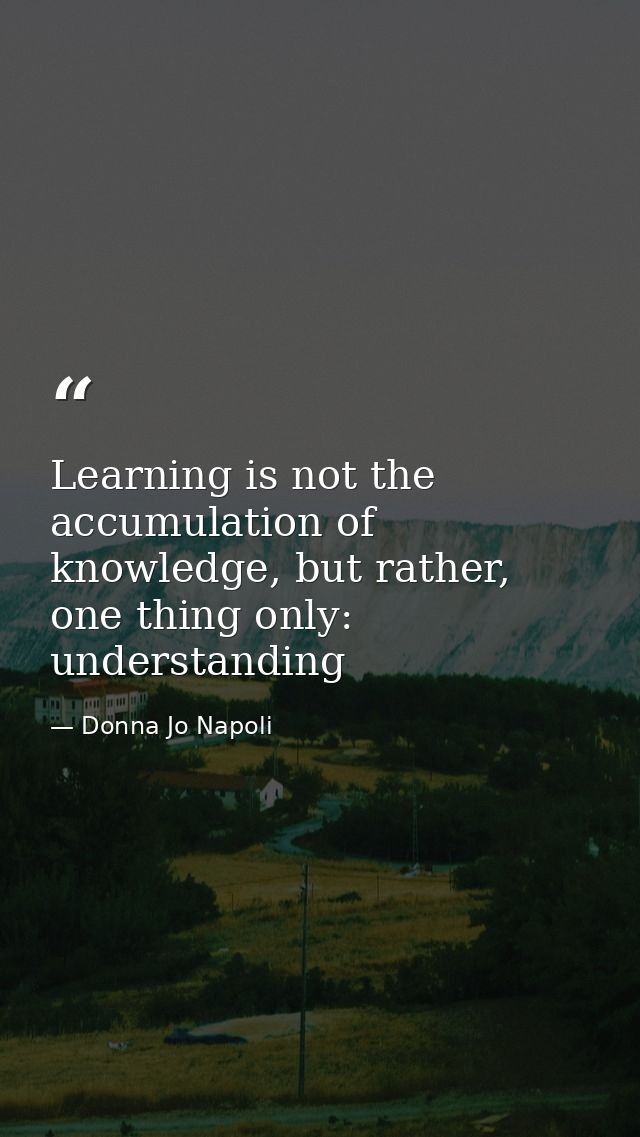Learning is not the accumulation of knowledge, but rather, one thing only: understanding — Donna Jo Napoli