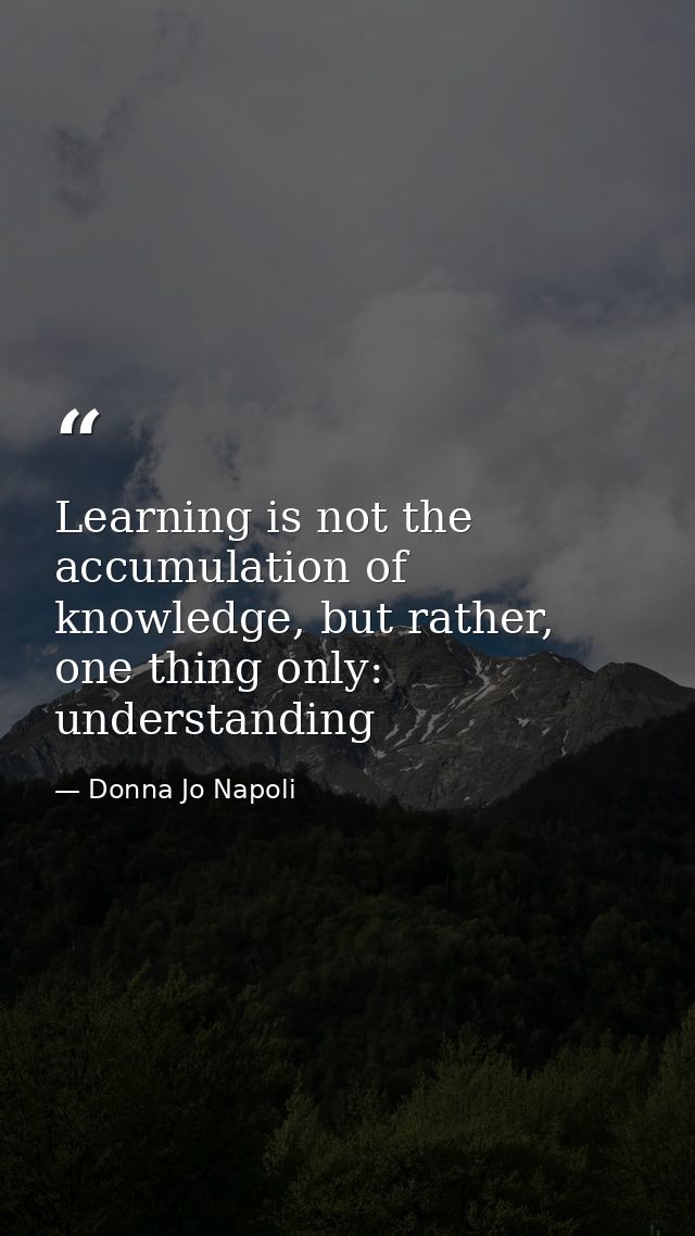 Learning is not the accumulation of knowledge, but rather, one thing only: understanding — Donna Jo Napoli