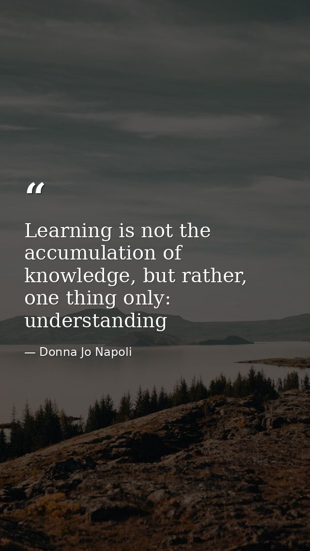 Learning is not the accumulation of knowledge, but rather, one thing only: understanding — Donna Jo Napoli