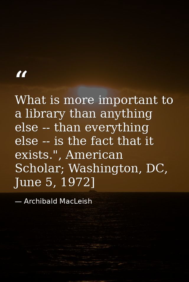 What is more important to a library than anything else -- than everything else -- is the fact that it exists.", American — Archibald MacLeish