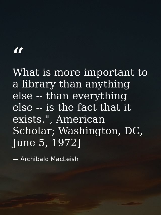 What is more important to a library than anything else -- than everything else -- is the fact that it exists.", American — Archibald MacLeish