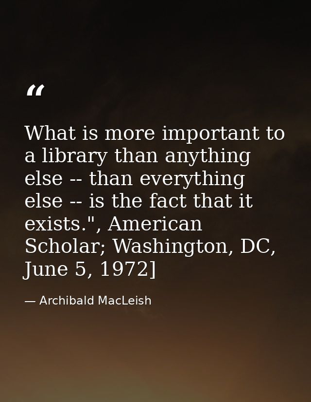 What is more important to a library than anything else -- than everything else -- is the fact that it exists.", American — Archibald MacLeish
