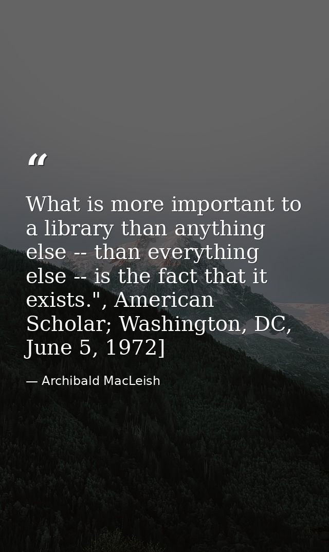 What is more important to a library than anything else -- than everything else -- is the fact that it exists.", American — Archibald MacLeish