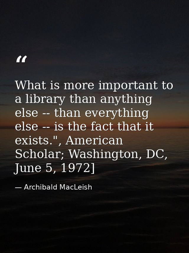 What is more important to a library than anything else -- than everything else -- is the fact that it exists.", American — Archibald MacLeish