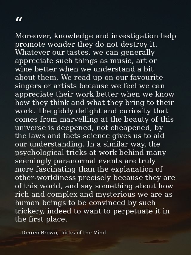 Moreover, knowledge and investigation help promote wonder they do not destroy it. Whatever our tastes, we can generally  — Derren Brown, Tricks of the Mind