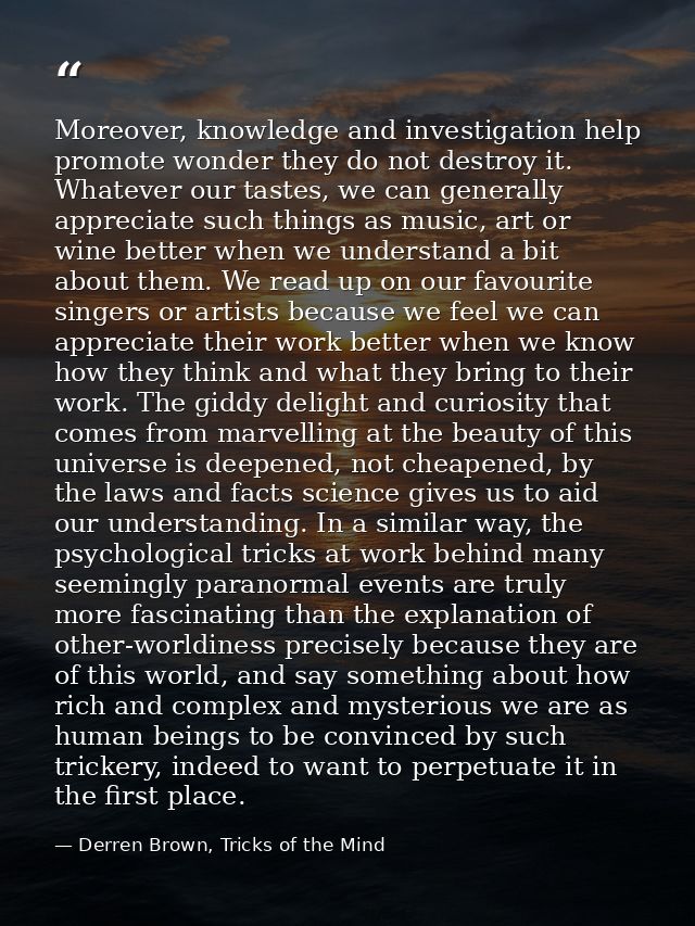 Moreover, knowledge and investigation help promote wonder they do not destroy it. Whatever our tastes, we can generally  — Derren Brown, Tricks of the Mind
