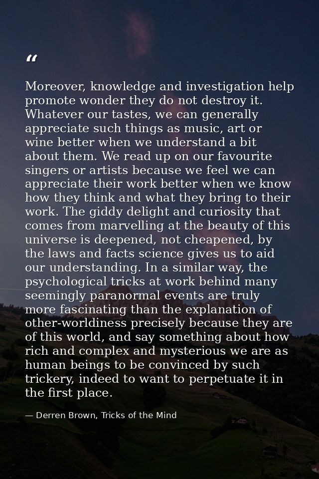 Moreover, knowledge and investigation help promote wonder they do not destroy it. Whatever our tastes, we can generally  — Derren Brown, Tricks of the Mind