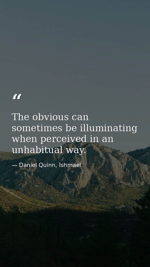 The obvious can sometimes be illuminating when perceived in an unhabitual way. — Daniel Quinn, Ishmael