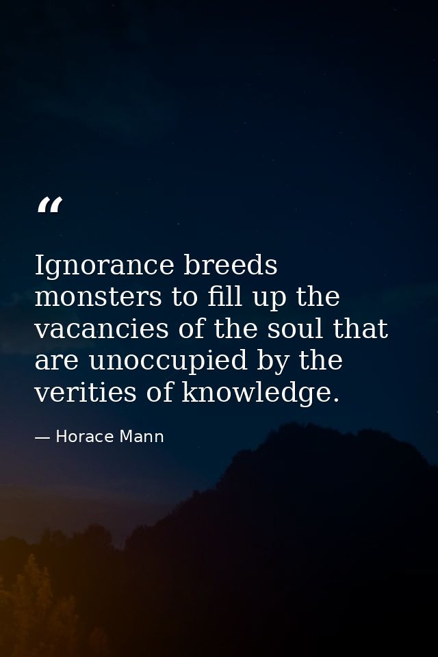 Ignorance breeds monsters to fill up the vacancies of the soul that are unoccupied by the verities of knowledge. — Horace Mann