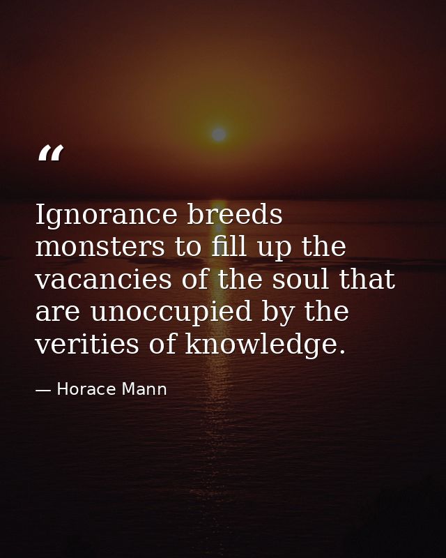 Ignorance breeds monsters to fill up the vacancies of the soul that are unoccupied by the verities of knowledge. — Horace Mann