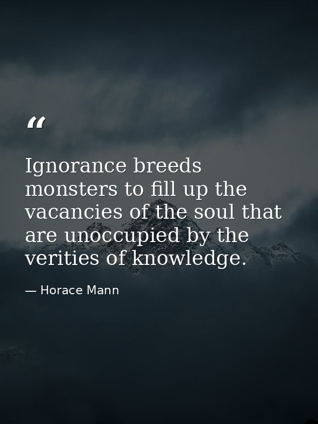 Ignorance breeds monsters to fill up the vacancies of the soul that are unoccupied by the verities of knowledge. — Horace Mann