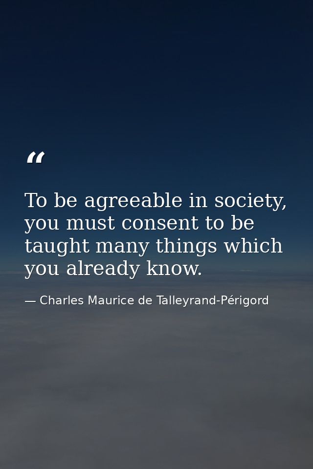 To be agreeable in society, you must consent to be taught many things which you already know. — Charles Maurice de Talleyrand-Périgord