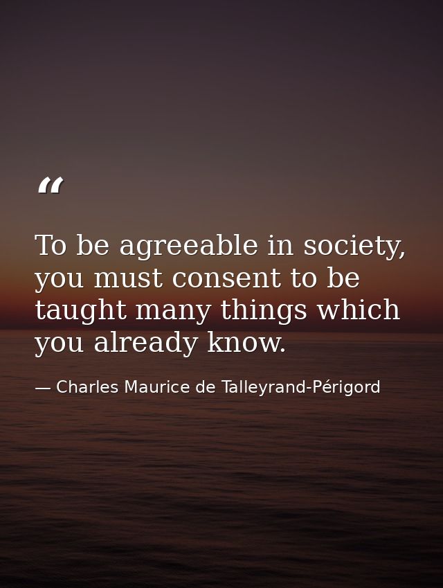 To be agreeable in society, you must consent to be taught many things which you already know. — Charles Maurice de Talleyrand-Périgord