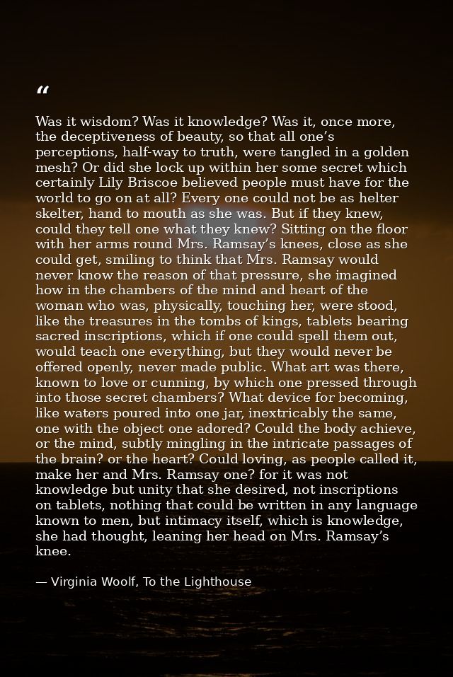 Was it wisdom? Was it knowledge? Was it, once more, the deceptiveness of beauty, so that all one’s perceptions, half-way — Virginia Woolf, To the Lighthouse