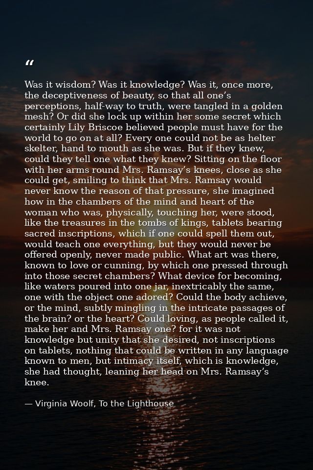 Was it wisdom? Was it knowledge? Was it, once more, the deceptiveness of beauty, so that all one’s perceptions, half-way — Virginia Woolf, To the Lighthouse