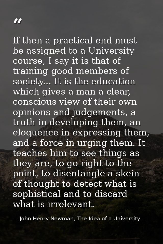 If then a practical end must be assigned to a University course, I say it is that of training good members of society... — John Henry Newman, The Idea of a University