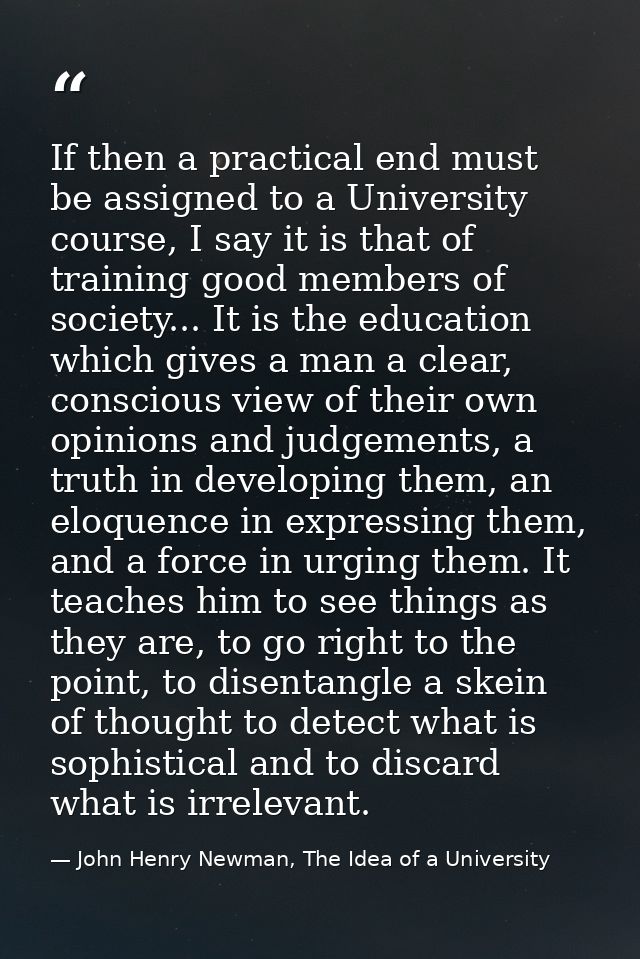 If then a practical end must be assigned to a University course, I say it is that of training good members of society... — John Henry Newman, The Idea of a University