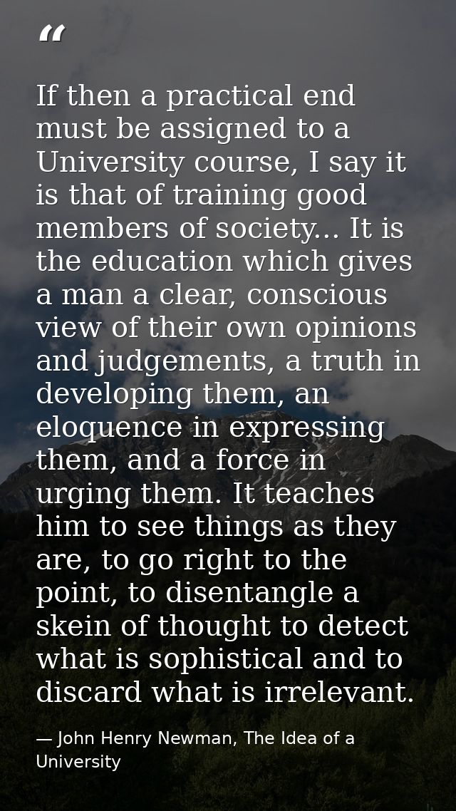 If then a practical end must be assigned to a University course, I say it is that of training good members of society... — John Henry Newman, The Idea of a University
