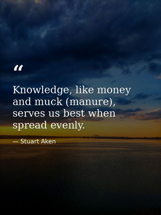 Knowledge, like money and muck (manure), serves us best when spread evenly. — Stuart Aken