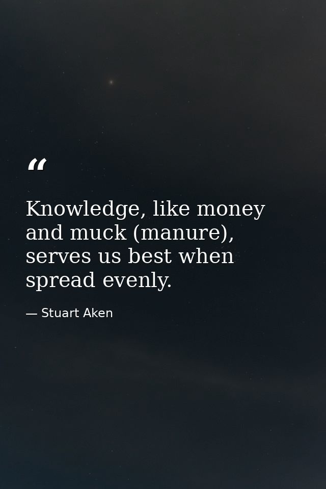 Knowledge, like money and muck (manure), serves us best when spread evenly. — Stuart Aken