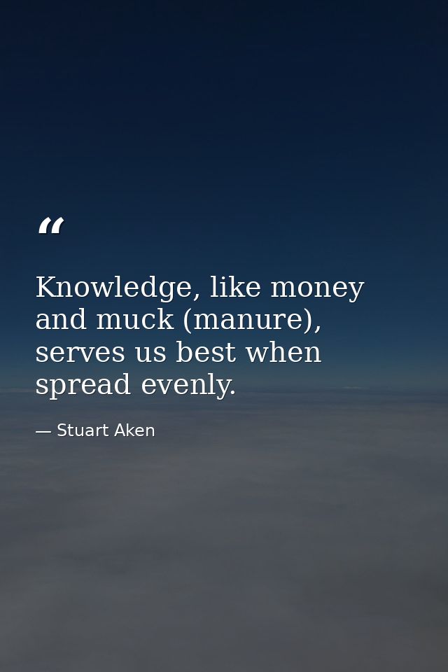 Knowledge, like money and muck (manure), serves us best when spread evenly. — Stuart Aken