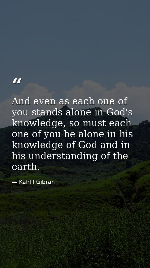 And even as each one of you stands alone in God's knowledge, so must each one of you be alone in his knowledge of God an — Kahlil Gibran