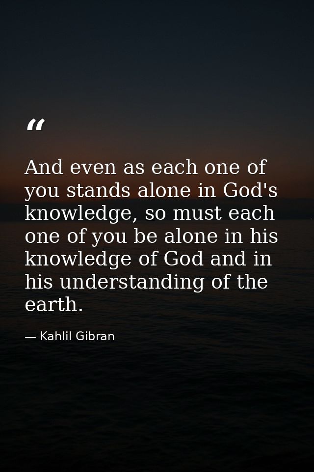 And even as each one of you stands alone in God's knowledge, so must each one of you be alone in his knowledge of God an — Kahlil Gibran