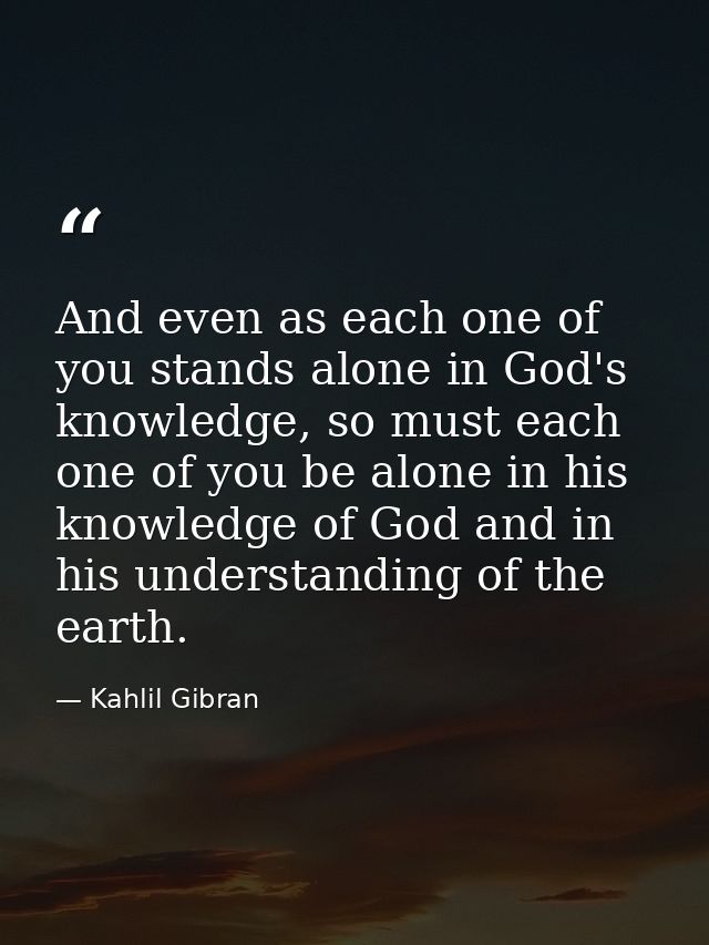 And even as each one of you stands alone in God's knowledge, so must each one of you be alone in his knowledge of God an — Kahlil Gibran
