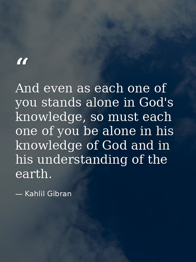 And even as each one of you stands alone in God's knowledge, so must each one of you be alone in his knowledge of God an — Kahlil Gibran
