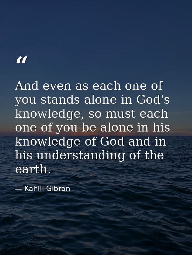 And even as each one of you stands alone in God's knowledge, so must each one of you be alone in his knowledge of God an — Kahlil Gibran