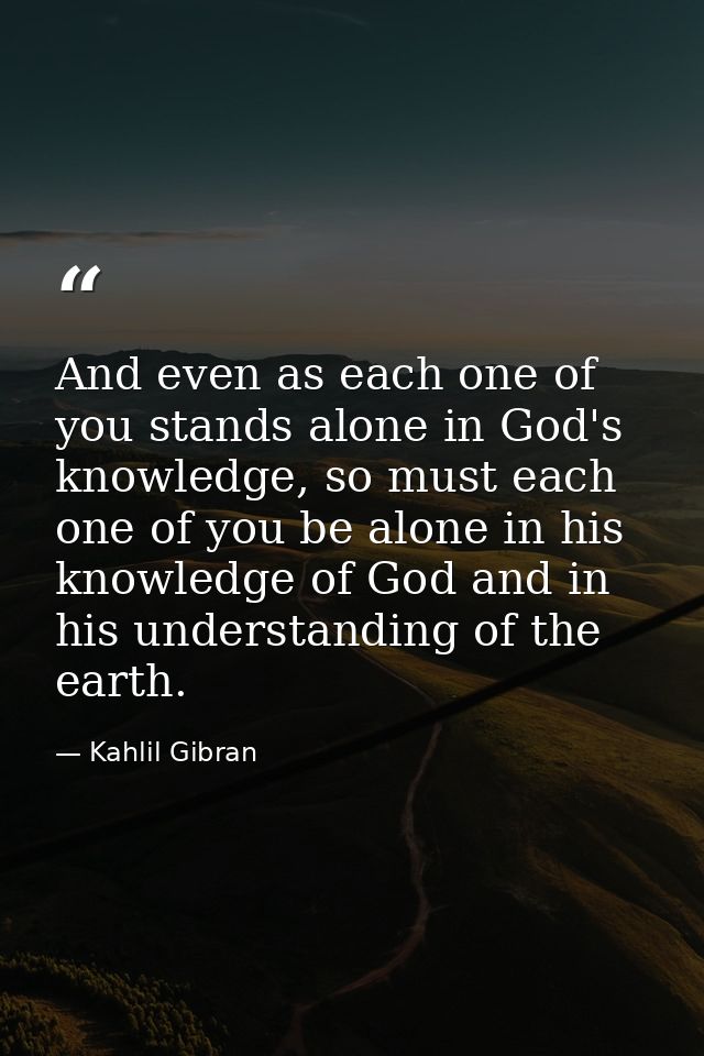 And even as each one of you stands alone in God's knowledge, so must each one of you be alone in his knowledge of God an — Kahlil Gibran