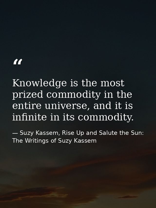 Knowledge is the most prized commodity in the entire universe, and it is infinite in its commodity. — Suzy Kassem, Rise Up and Salute the Sun: The Writings of Suzy Kassem